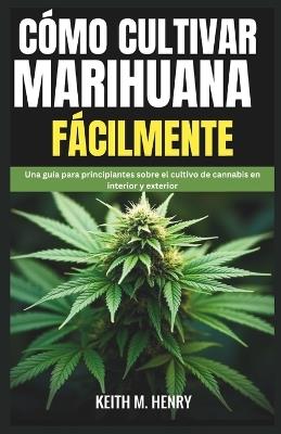 Cómo Cultivar Marihuana Fácilmente: Una guía para principiantes sobre el cultivo de cannabis en interior y exterior - Keith M Henry - cover