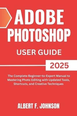 Adobe Photoshop 2025 User Guide: The Complete Beginner to Expert Manual to Mastering Photo Editing with Updated Tools, Shortcuts, and Creative Techniques - Albert F Johnson - cover