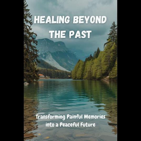 Healing Beyond the Past: Transforming Painful Memories into a Peaceful Future