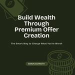 Build Wealth Through Premium Offer Creation: The Smart Way to Charge What You’re Worth