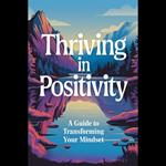 Thriving In Positivity: A Guide To Transforming Your Mindset