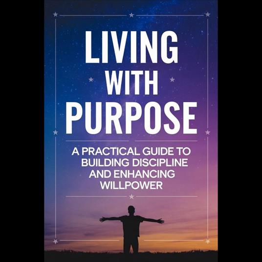 Living with Purpose: A Practical Guide to Building Discipline and Enhancing Willpower