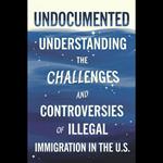 Undocumented: Understanding The Challenges And Controversies Of Illegal Immigration In The U.S.