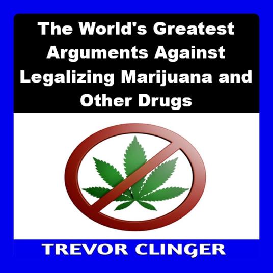 World's Greatest Arguments Against Legalizing Marijuana and Other Drugs, The