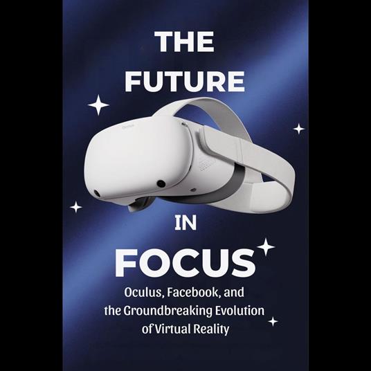 Future in Focus, The: Oculus, Facebook, and the Groundbreaking Evolution of Virtual Reality