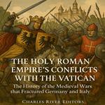 Holy Roman Empire’s Conflicts with the Vatican, The: The History of the Medieval Wars that Fractured Germany and Italy