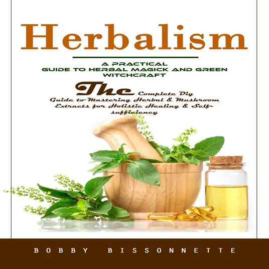 Herbalism: A Practical Guide to Herbal Magick and Green Witchcraft (The Complete Diy Guide to Mastering Herbal & Mushroom Extracts for Holistic Healing & Self-sufficiency)