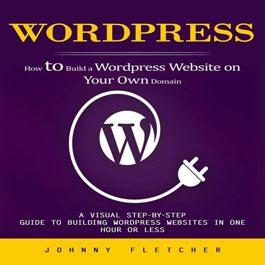 Wordpress: How to Build a Wordpress Website on Your Own Domain (A Visual Step-by-step Guide to Building Wordpress Websites in One Hour or Less)