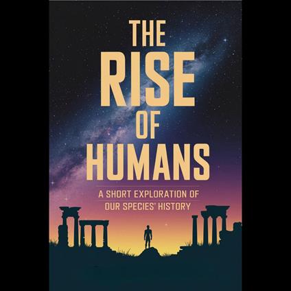 Rise of Humans, The: A Short Exploration of Our Species' History