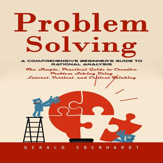 Problem Solving: A Comprehensive Beginner's Guide to Rational Analysis (The Simple, Practical Guide to Creative Problem Solving Using Lateral, Vertical, and Critical Thinking)