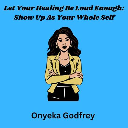Let Your Healing Be Loud Enough: Show Up As Your Whole Self