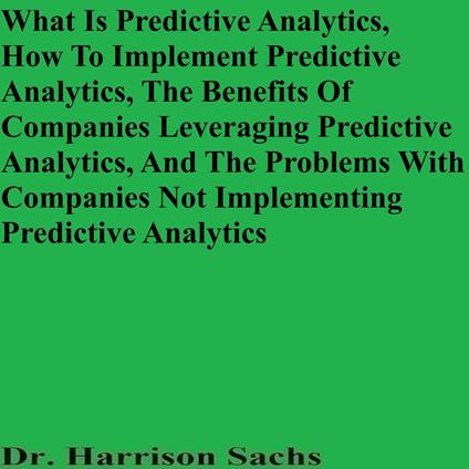 What Is Predictive Analytics, How To Implement Predictive Analytics, The Benefits Of Companies Leveraging Predictive Analytics, And The Problems With Companies Not Implementing Predictive Analytics