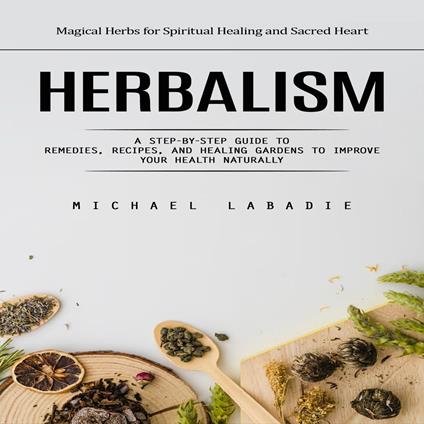 Herbalism: Magical Herbs for Spiritual Healing and Sacred Heart (A Step-by-step Guide to Remedies, Recipes, and Healing Gardens to Improve Your Health Naturally)