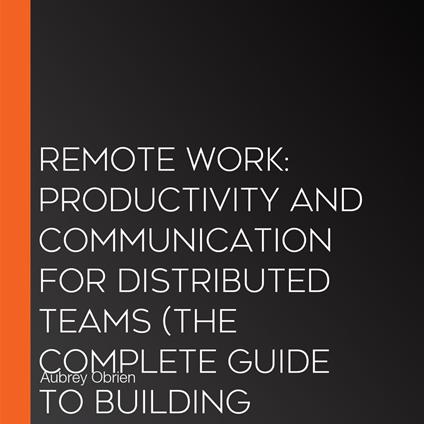 Remote Work: Productivity and Communication for Distributed Teams (The Complete Guide to Building Productivity, Advancing Your Career, and Thriving in the Future of Work)