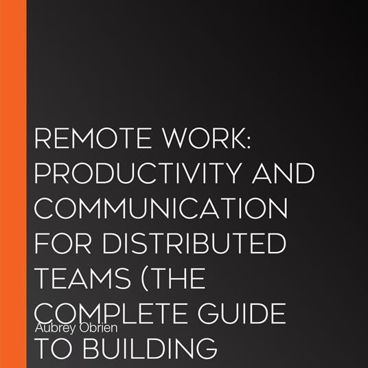 Remote Work: Productivity and Communication for Distributed Teams (The Complete Guide to Building Productivity, Advancing Your Career, and Thriving in the Future of Work)
