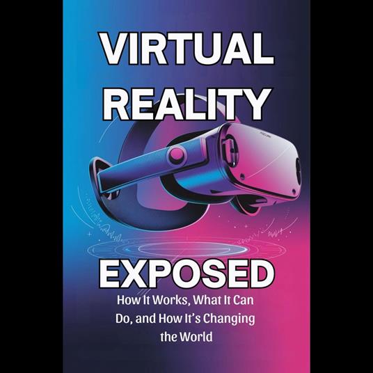 Virtual Reality Exposed: How It Works, What It Can Do, and How It's Changing the World