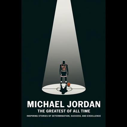 Michael Jordan: The Greatest Of All Time – Inspiring Stories Of Determination, Success, And Excellence