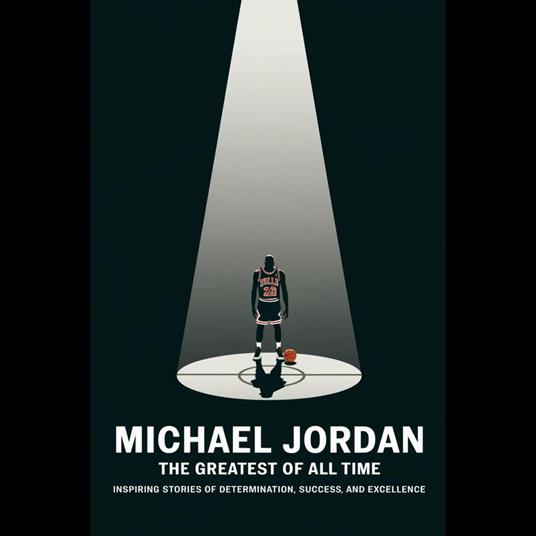 Michael Jordan: The Greatest Of All Time – Inspiring Stories Of Determination, Success, And Excellence