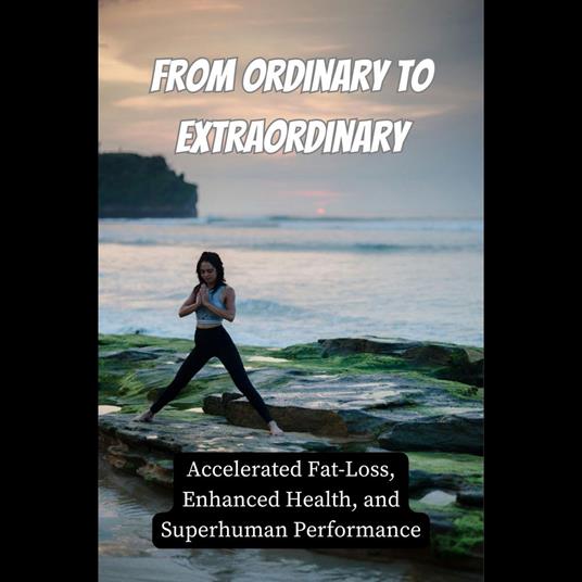 From Ordinary to Extraordinary: Accelerated Fat-Loss, Enhanced Health, and Superhuman Performance
