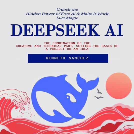 Deepseek Ai: Unlock the Hidden Power of Free Ai & Make It Work Like Magic (The Combination of the Creative and Technical Part, Setting the Basis of a Project or an Idea)