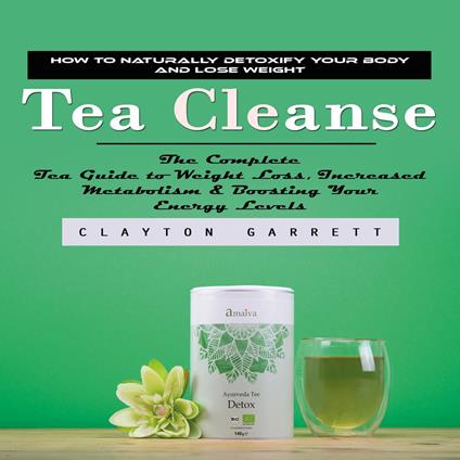 Tea Cleanse: How to Naturally Detoxify Your Body and Lose Weight (The Complete Tea Guide to Weight Loss, Increased Metabolism & Boosting Your Energy Levels)