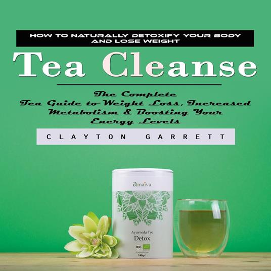 Tea Cleanse: How to Naturally Detoxify Your Body and Lose Weight (The Complete Tea Guide to Weight Loss, Increased Metabolism & Boosting Your Energy Levels)