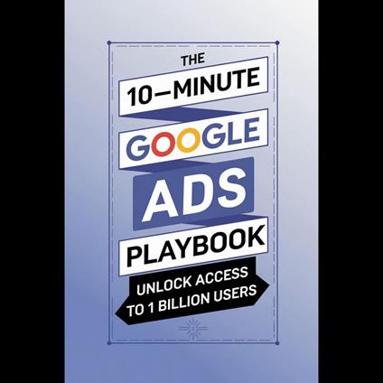 10-Minute Google Ads Playbook, The: Unlock Access to 1 Billion Users