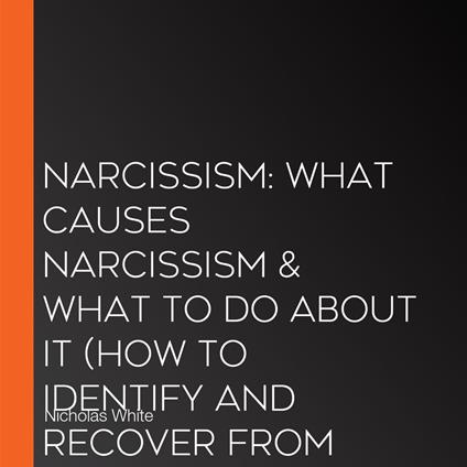 Narcissism: What Causes Narcissism & What to Do About It (How to Identify and Recover From Narcissistic Abusive Relationships)