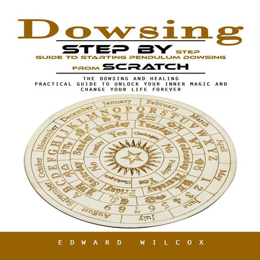 Dowsing: Step by Step Guide to Starting Pendulum Dowsing From Scratch (The Dowsing and Healing Practical Guide to Unlock Your Inner Magic and Change Your Life Forever)