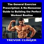 General Exercise Prescription, The: A No-Nonsense Guide to Building the Perfect Workout Routine