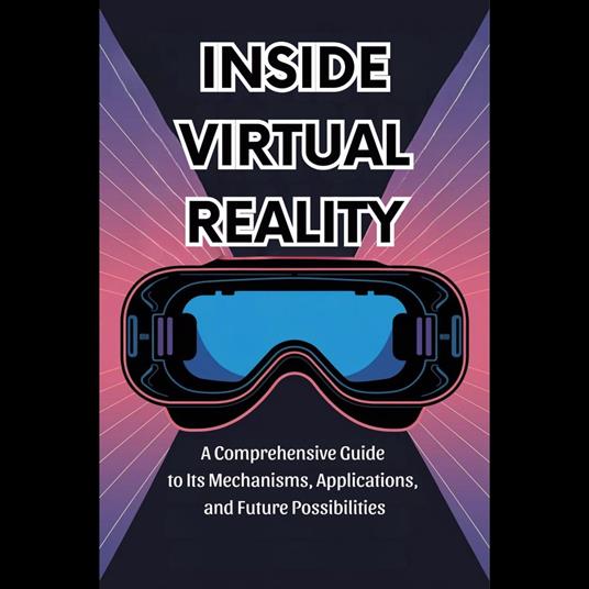 Inside Virtual Reality: A Comprehensive Guide to Its Mechanisms, Applications, and Future Possibilities
