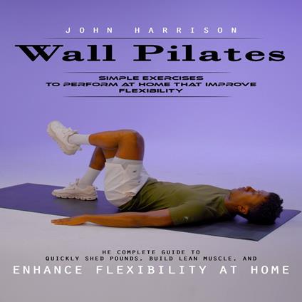 Wall Pilates: Simple Exercises to Perform at Home That Improve Flexibility (He Complete Guide to Quickly Shed Pounds, Build Lean Muscle, and Enhance Flexibility at Home)