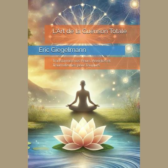 L'Art de la Guérison Totale: Transformez vos Peurs, Anxiétés et Traumatismes pour Toujours