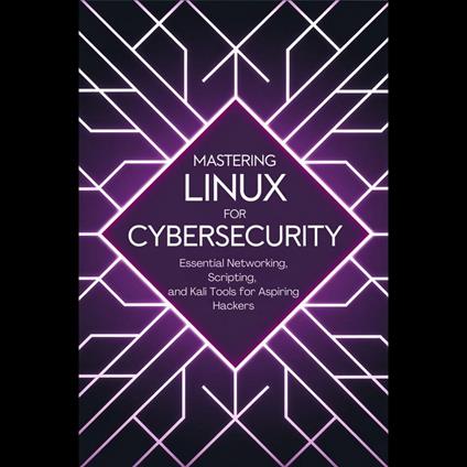 Mastering Linux for Cybersecurity: Essential Networking, Scripting, and Kali Tools for Aspiring Hackers