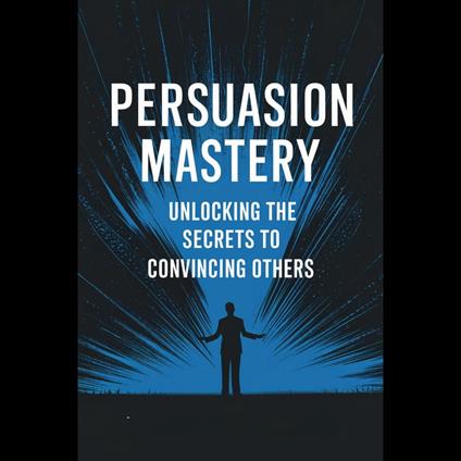 Persuasion Mastery: Unlocking the Secrets to Convincing Others