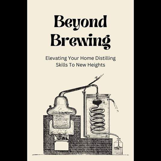 Beyond Brewing: Elevating Your Home Distilling Skills To New Heights