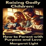Raising Godly Children: How to Parent with Purpose and Love