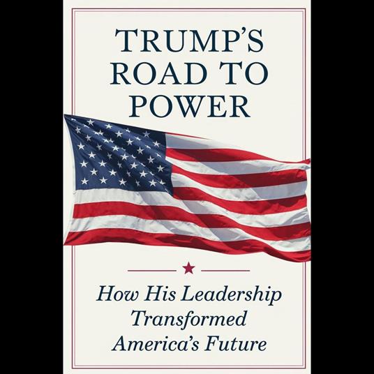 Trump's Road To Power: How His Leadership Transformed America's Future