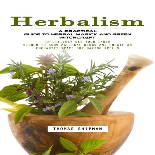 Herbalism: A Practical Guide to Herbal Magick and Green Witchcraft (Intuitively Use Your Inner Wisdom to Grow Magickal Herbs and Create an Enchanted Space for Making Spells)