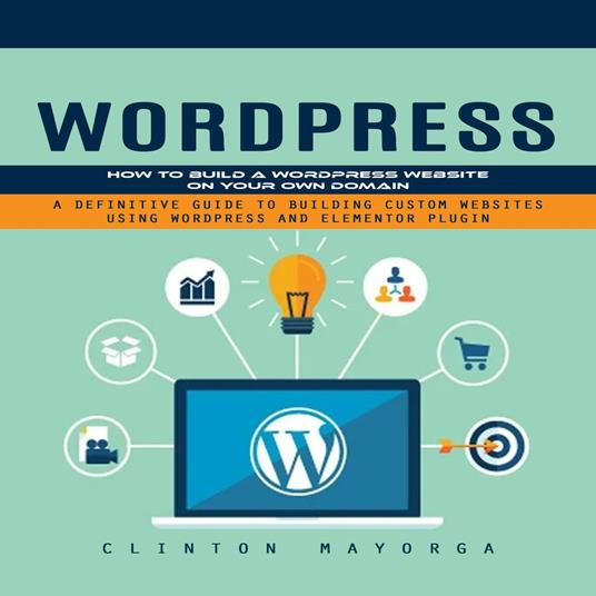 Wordpress: How to Build a Wordpress Website on Your Own Domain (A Definitive Guide to Building Custom Websites Using Wordpress and Elementor Plugin)
