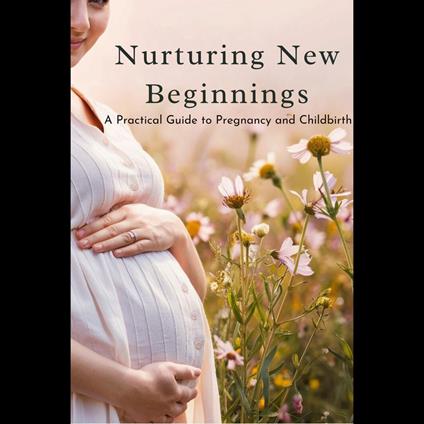 Nurturing New Beginnings: A Practical Guide to Pregnancy and Childbirth
