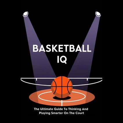 Basketball IQ: The Ultimate Guide To Thinking And Playing Smarter On The Court