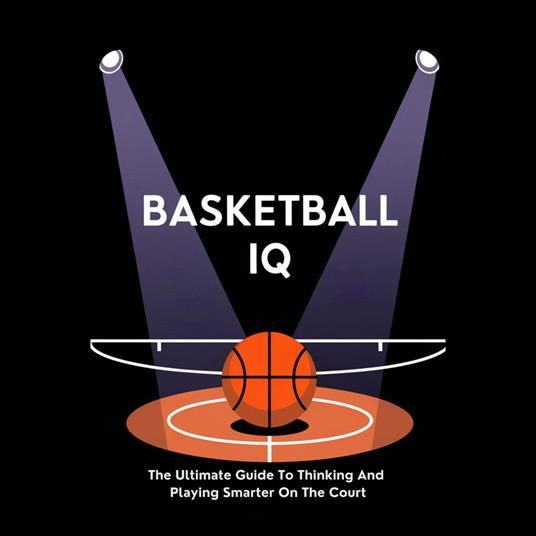 Basketball IQ: The Ultimate Guide To Thinking And Playing Smarter On The Court