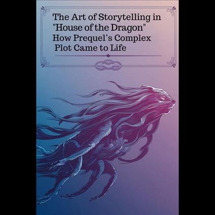 Art of Storytelling in 'House of the Dragon', The: How Prequel’s Complex Plot Came to Life