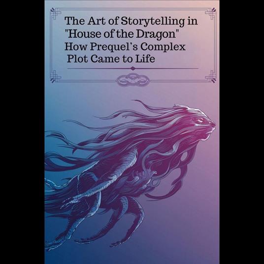 Art of Storytelling in 'House of the Dragon', The: How Prequel’s Complex Plot Came to Life