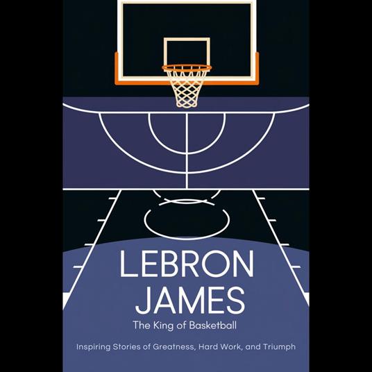 Lebron James: The King Of Basketball – Inspiring Stories Of Greatness, Hard Work, And Triumph