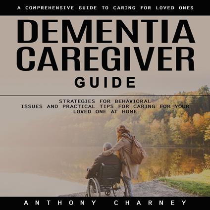 Dementia Caregiver Guide: A Comprehensive Guide to Caring for Loved Ones (Strategies for Behavioural Issues and Practical Tips for Caring for Your Loved One at Home)