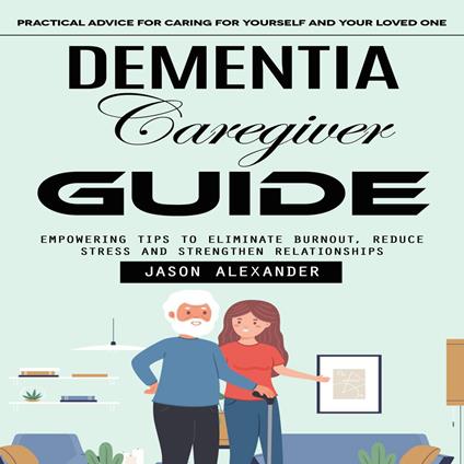 Dementia Caregiver Guide: Practical Advice for Caring for Yourself and Your Loved One (Empowering Tips to Eliminate Burnout, Reduce Stress and Strengthen Relationships)