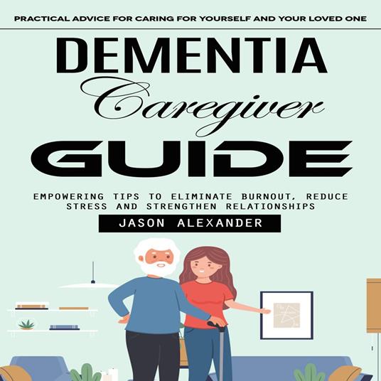 Dementia Caregiver Guide: Practical Advice for Caring for Yourself and Your Loved One (Empowering Tips to Eliminate Burnout, Reduce Stress and Strengthen Relationships)