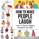 How To Make People Laugh: Learn To Develop Confidence and Improve Your Humor